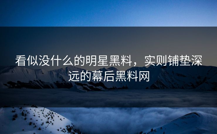看似没什么的明星黑料，实则铺垫深远的幕后黑料网