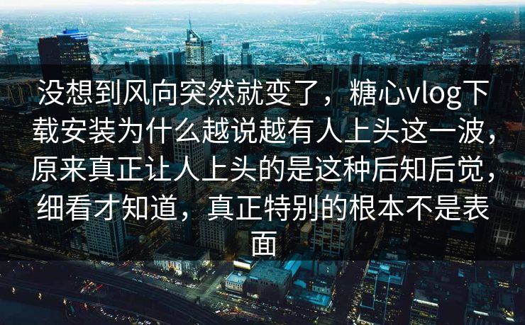 没想到风向突然就变了，糖心vlog下载安装为什么越说越有人上头这一波，原来真正让人上头的是这种后知后觉，细看才知道，真正特别的根本不是表面