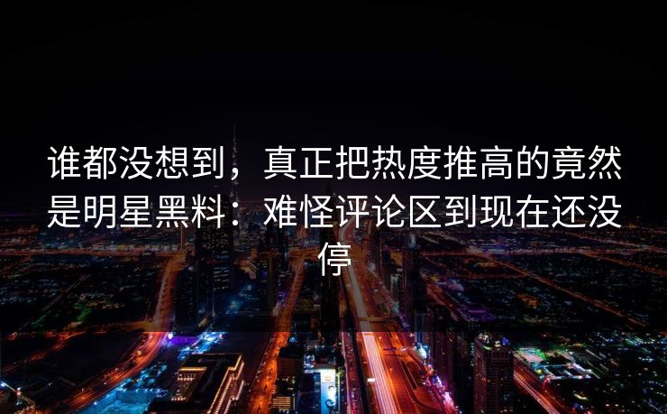 谁都没想到，真正把热度推高的竟然是明星黑料：难怪评论区到现在还没停