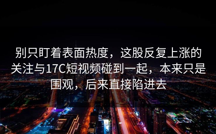 别只盯着表面热度，这股反复上涨的关注与17C短视频碰到一起，本来只是围观，后来直接陷进去