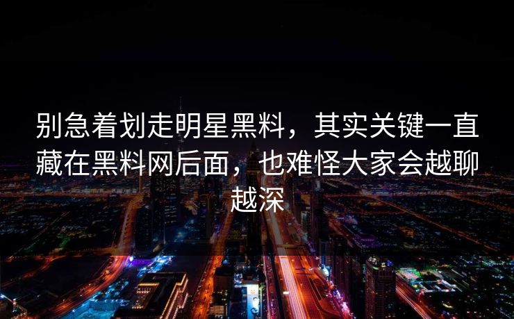别急着划走明星黑料，其实关键一直藏在黑料网后面，也难怪大家会越聊越深