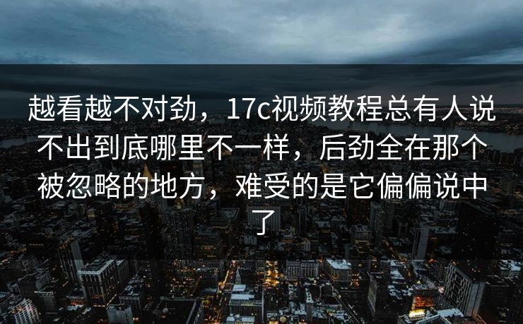 越看越不对劲，17c视频教程总有人说不出到底哪里不一样，后劲全在那个被忽略的地方，难受的是它偏偏说中了
