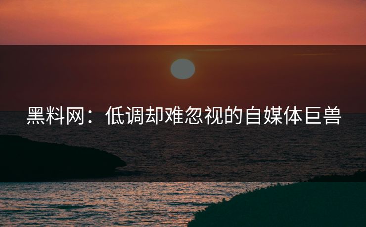 黑料网：低调却难忽视的自媒体巨兽