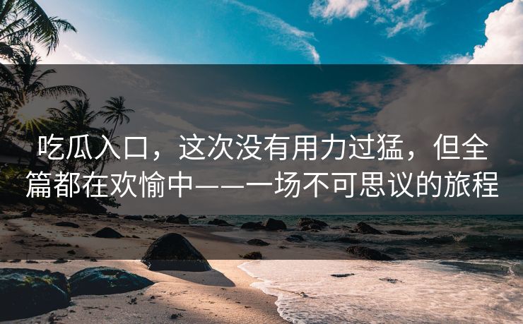吃瓜入口，这次没有用力过猛，但全篇都在欢愉中——一场不可思议的旅程