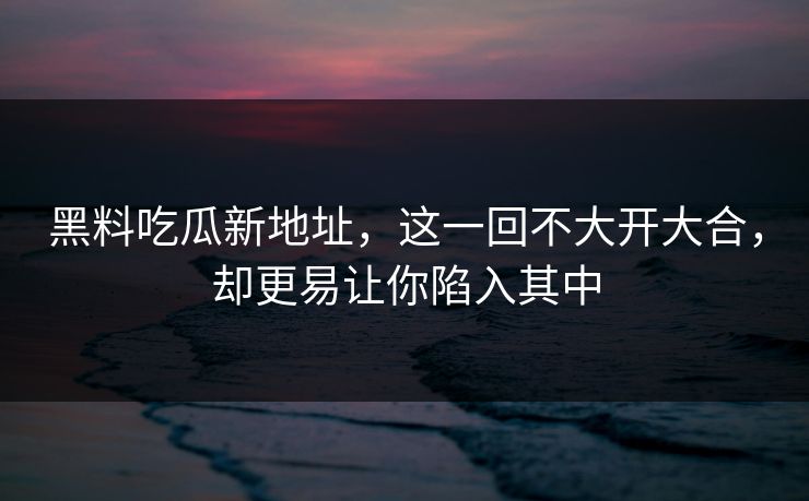 黑料吃瓜新地址，这一回不大开大合，却更易让你陷入其中