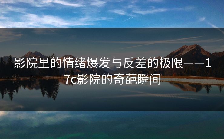 影院里的情绪爆发与反差的极限——17c影院的奇葩瞬间
